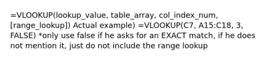 =VLOOKUP(lookup_value, table_array, col_index_num, [range_lookup]) Actual example) =VLOOKUP(C7, A15:C18, 3, FALSE) *only use false if he asks for an EXACT match, if he does not mention it, just do not include the range lookup