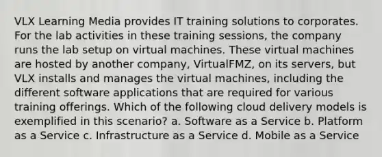 VLX Learning Media provides IT training solutions to corporates. For the lab activities in these training sessions, the company runs the lab setup on virtual machines. These virtual machines are hosted by another company, VirtualFMZ, on its servers, but VLX installs and manages the virtual machines, including the different software applications that are required for various training offerings. Which of the following cloud delivery models is exemplified in this scenario? a. Software as a Service b. Platform as a Service c. Infrastructure as a Service d. Mobile as a Service