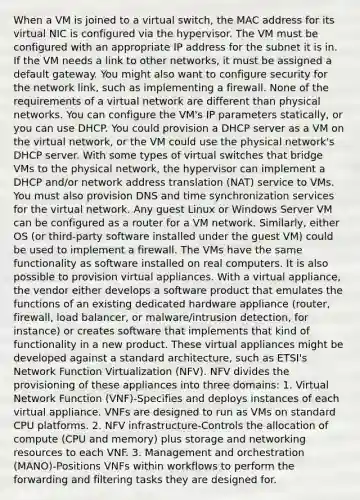 When a VM is joined to a virtual switch, the MAC address for its virtual NIC is configured via the hypervisor. The VM must be configured with an appropriate IP address for the subnet it is in. If the VM needs a link to other networks, it must be assigned a default gateway. You might also want to configure security for the network link, such as implementing a firewall. None of the requirements of a virtual network are different than physical networks. You can configure the VM's IP parameters statically, or you can use DHCP. You could provision a DHCP server as a VM on the virtual network, or the VM could use the physical network's DHCP server. With some types of virtual switches that bridge VMs to the physical network, the hypervisor can implement a DHCP and/or network address translation (NAT) service to VMs. You must also provision DNS and time synchronization services for the virtual network. Any guest Linux or Windows Server VM can be configured as a router for a VM network. Similarly, either OS (or third-party software installed under the guest VM) could be used to implement a firewall. The VMs have the same functionality as software installed on real computers. It is also possible to provision virtual appliances. With a virtual appliance, the vendor either develops a software product that emulates the functions of an existing dedicated hardware appliance (router, firewall, load balancer, or malware/intrusion detection, for instance) or creates software that implements that kind of functionality in a new product. These virtual appliances might be developed against a standard architecture, such as ETSI's Network Function Virtualization (NFV). NFV divides the provisioning of these appliances into three domains: 1. Virtual Network Function (VNF)-Specifies and deploys instances of each virtual appliance. VNFs are designed to run as VMs on standard CPU platforms. 2. NFV infrastructure-Controls the allocation of compute (CPU and memory) plus storage and networking resources to each VNF. 3. Management and orchestration (MANO)-Positions VNFs within workflows to perform the forwarding and filtering tasks they are designed for.