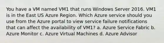 You have a VM named VM1 that runs Windows Server 2016. VM1 is in the East US Azure Region. Which Azure service should you use from the Azure portal to view service failure notifications that can affect the availability of VM1? a. Azure Service Fabric b. Azure Monitor c. Azure Virtual Machines d. Azure Advisor