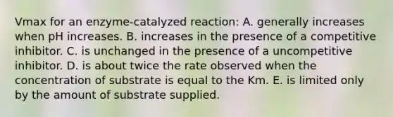 Vmax for an enzyme-catalyzed reaction: A. generally increases when pH increases. B. increases in the presence of a competitive inhibitor. C. is unchanged in the presence of a uncompetitive inhibitor. D. is about twice the rate observed when the concentration of substrate is equal to the Km. E. is limited only by the amount of substrate supplied.