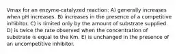 Vmax for an enzyme-catalyzed reaction: A) generally increases when pH increases. B) increases in the presence of a competitive inhibitor. C) is limited only by the amount of substrate supplied. D) is twice the rate observed when the concentration of substrate is equal to the Km. E) is unchanged in the presence of an uncompetitive inhibitor.