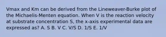 Vmax and Km can be derived from the Lineweaver-Burke plot of the Michaelis-Menten equation. When V is the reaction velocity at substrate concentration S, the x-axis experimental data are expressed as? A. S B. V C. V/S D. 1/S E. 1/V