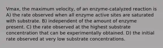 Vmax, the maximum velocity, of an enzyme-catalyzed reaction is A) the rate observed when all enzyme active sites are saturated with substrate. B) independent of the amount of enzyme present. C) the rate observed at the highest substrate concentration that can be experimentally obtained. D) the initial rate observed at very low substrate concentrations.