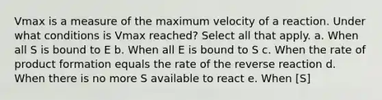 Vmax is a measure of the maximum velocity of a reaction. Under what conditions is Vmax reached? Select all that apply. a. When all S is bound to E b. When all E is bound to S c. When the rate of product formation equals the rate of the reverse reaction d. When there is no more S available to react e. When [S]