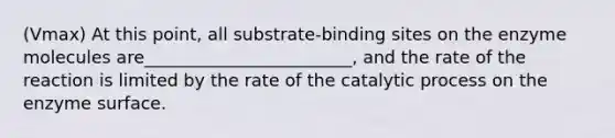 (Vmax) At this point, all substrate-binding sites on the enzyme molecules are________________________, and the rate of the reaction is limited by the rate of the catalytic process on the enzyme surface.