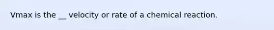 Vmax is the __ velocity or rate of a chemical reaction.