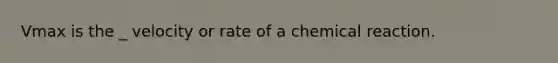 Vmax is the _ velocity or rate of a chemical reaction.