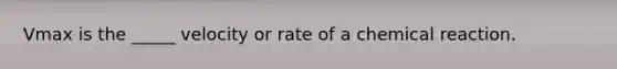 Vmax is the _____ velocity or rate of a chemical reaction.