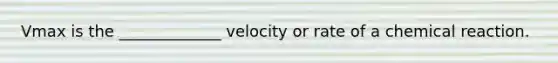 Vmax is the _____________ velocity or rate of a chemical reaction.