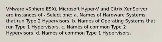 VMware vSphere ESXi, Microsoft Hyper-V and Citrix XenServer are instances of - Select one: a. Names of Hardware Systems that run Type 2 Hypervisors. b. Names of Operating Systems that run Type 1 Hypervisors. c. Names of common Type 2 Hypervisors. d. Names of common Type 1 Hypervisors.