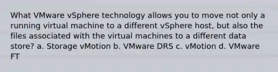 What VMware vSphere technology allows you to move not only a running virtual machine to a different vSphere host, but also the files associated with the virtual machines to a different data store? a. Storage vMotion b. VMware DRS c. vMotion d. VMware FT