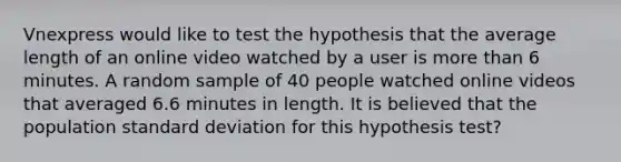 Vnexpress would like to test the hypothesis that the average length of an online video watched by a user is more than 6 minutes. A random sample of 40 people watched online videos that averaged 6.6 minutes in length. It is believed that the population standard deviation for this hypothesis test?