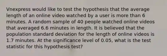 Vnexpress would like to test the hypothesis that the average length of an online video watched by a user is more than 6 minutes. A random sample of 40 people watched online videos that averaged 6.6 minutes in length. It is believed that the population <a href='https://www.questionai.com/knowledge/kqGUr1Cldy-standard-deviation' class='anchor-knowledge'>standard deviation</a> for the length of online videos is 1.7 minutes. At the significance level of 0.05, what is <a href='https://www.questionai.com/knowledge/kzeQt8hpQB-the-test-statistic' class='anchor-knowledge'>the test statistic</a> for this hypothesis test?