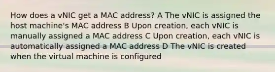 How does a vNIC get a MAC address? A The vNIC is assigned the host machine's MAC address B Upon creation, each vNIC is manually assigned a MAC address C Upon creation, each vNIC is automatically assigned a MAC address D The vNIC is created when the virtual machine is configured