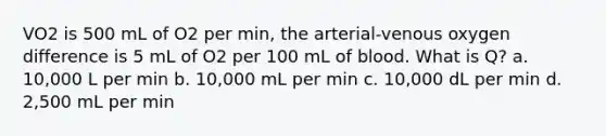 VO2 is 500 mL of O2 per min, the arterial-venous oxygen difference is 5 mL of O2 per 100 mL of blood. What is Q? a. 10,000 L per min b. 10,000 mL per min c. 10,000 dL per min d. 2,500 mL per min