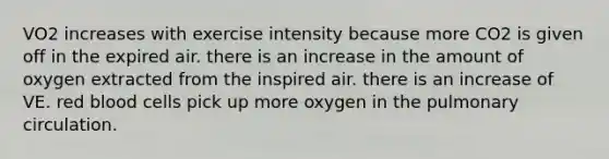 VO2 increases with exercise intensity because more CO2 is given off in the expired air. there is an increase in the amount of oxygen extracted from the inspired air. there is an increase of VE. red blood cells pick up more oxygen in the pulmonary circulation.