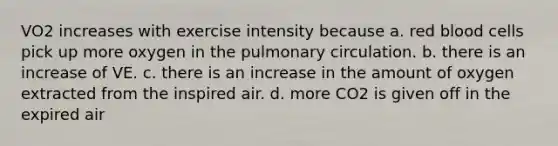 VO2 increases with exercise intensity because a. red blood cells pick up more oxygen in the pulmonary circulation. b. there is an increase of VE. c. there is an increase in the amount of oxygen extracted from the inspired air. d. more CO2 is given off in the expired air