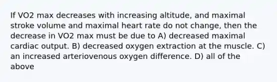 If VO2 max decreases with increasing altitude, and maximal stroke volume and maximal heart rate do not change, then the decrease in VO2 max must be due to A) decreased maximal cardiac output. B) decreased oxygen extraction at the muscle. C) an increased arteriovenous oxygen difference. D) all of the above