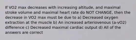 If VO2 max decreases with increasing altitude, and maximal stroke volume and maximal heart rate do NOT CHANGE, then the decrease in VO2 max must be due to a) Decreased oxygen extraction at the muscle b) An increased arteriovenous (a-vO2) difference c) Decreased maximal cardiac output d) All of the answers are correct