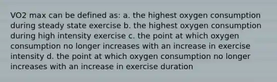 VO2 max can be defined as: a. the highest oxygen consumption during steady state exercise b. the highest oxygen consumption during high intensity exercise c. the point at which oxygen consumption no longer increases with an increase in exercise intensity d. the point at which oxygen consumption no longer increases with an increase in exercise duration