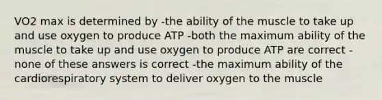 VO2 max is determined by -the ability of the muscle to take up and use oxygen to produce ATP -both the maximum ability of the muscle to take up and use oxygen to produce ATP are correct -none of these answers is correct -the maximum ability of the cardiorespiratory system to deliver oxygen to the muscle