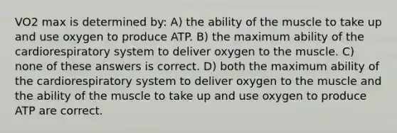 VO2 max is determined by: A) the ability of the muscle to take up and use oxygen to produce ATP. B) the maximum ability of the cardiorespiratory system to deliver oxygen to the muscle. C) none of these answers is correct. D) both the maximum ability of the cardiorespiratory system to deliver oxygen to the muscle and the ability of the muscle to take up and use oxygen to produce ATP are correct.