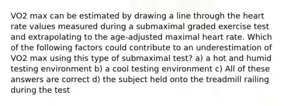 VO2 max can be estimated by drawing a line through <a href='https://www.questionai.com/knowledge/kya8ocqc6o-the-heart' class='anchor-knowledge'>the heart</a> rate values measured during a submaximal graded exercise test and extrapolating to the age-adjusted maximal heart rate. Which of the following factors could contribute to an underestimation of VO2 max using this type of submaximal test? a) a hot and humid testing environment b) a cool testing environment c) All of these answers are correct d) the subject held onto the treadmill railing during the test