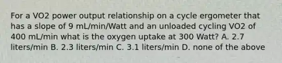 For a VO2 power output relationship on a cycle ergometer that has a slope of 9 mL/min/Watt and an unloaded cycling VO2 of 400 mL/min what is the oxygen uptake at 300 Watt? A. 2.7 liters/min B. 2.3 liters/min C. 3.1 liters/min D. none of the above