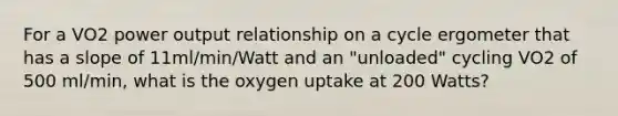 For a VO2 power output relationship on a cycle ergometer that has a slope of 11ml/min/Watt and an "unloaded" cycling VO2 of 500 ml/min, what is the oxygen uptake at 200 Watts?