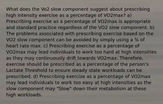 What does the Vo2 slow component suggest about prescribing high intensity exercise as a percentage of VO2max? a) Prescribing exercise as a percentage of VO2max is appropriate and standard practice regardless of the VO2 slow component. b) The problems associated with prescribing exercise based on the VO2 slow component can be avoided by simply using a % of heart rate max. c) Prescribing exercise as a percentage of VO2max may lead individuals to work too hard at high intensities as they may continuously drift towards VO2max. Therefore, exercise should be prescribed as a percentage of the person's Lactate Threshold to ensure steady state workloads can be prescribed. d) Prescribing exercise as a percentage of VO2max may lead individuals to work too easy at high intensities as the slow component may "Slow" down their metabolism at these high workloads.