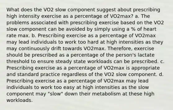 What does the VO2 slow component suggest about prescribing high intensity exercise as a percentage of VO2max? a. The problems associated with prescribing exercise based on the VO2 slow component can be avoided by simply using a % of heart rate max. b. Prescribing exercise as a percentage of VO2max may lead individuals to work too hard at high intensities as they may continuously drift towards VO2max. Therefore, exercise should be prescribed as a percentage of the person's lactate threshold to ensure steady state workloads can be prescribed. c. Prescribing exercise as a percentage of VO2max is appropriate and standard practice regardless of the VO2 slow component. d. Prescribing exercise as a percentage of VO2max may lead individuals to work too easy at high intensities as the slow component may "slow" down their metabolism at these high workloads.