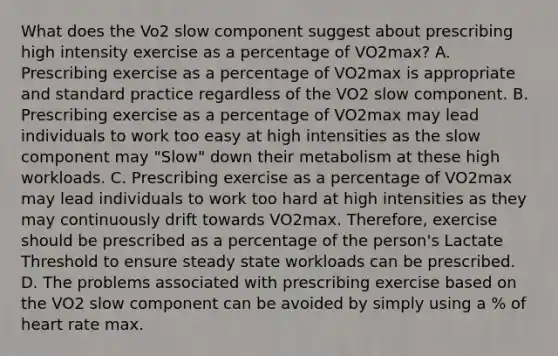 What does the Vo2 slow component suggest about prescribing high intensity exercise as a percentage of VO2max? A. Prescribing exercise as a percentage of VO2max is appropriate and standard practice regardless of the VO2 slow component. B. Prescribing exercise as a percentage of VO2max may lead individuals to work too easy at high intensities as the slow component may "Slow" down their metabolism at these high workloads. C. Prescribing exercise as a percentage of VO2max may lead individuals to work too hard at high intensities as they may continuously drift towards VO2max. Therefore, exercise should be prescribed as a percentage of the person's Lactate Threshold to ensure steady state workloads can be prescribed. D. The problems associated with prescribing exercise based on the VO2 slow component can be avoided by simply using a % of heart rate max.