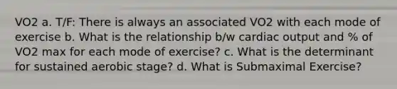 VO2 a. T/F: There is always an associated VO2 with each mode of exercise b. What is the relationship b/w cardiac output and % of VO2 max for each mode of exercise? c. What is the determinant for sustained aerobic stage? d. What is Submaximal Exercise?