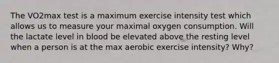 The VO2max test is a maximum exercise intensity test which allows us to measure your maximal oxygen consumption. Will the lactate level in blood be elevated above the resting level when a person is at the max aerobic exercise intensity? Why?