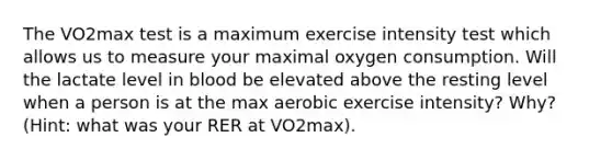 The VO2max test is a maximum exercise intensity test which allows us to measure your maximal oxygen consumption. Will the lactate level in blood be elevated above the resting level when a person is at the max aerobic exercise intensity? Why? (Hint: what was your RER at VO2max).