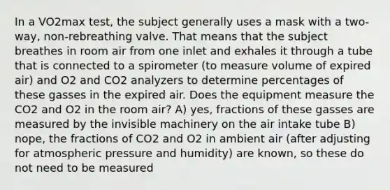 In a VO2max test, the subject generally uses a mask with a two-way, non-rebreathing valve. That means that the subject breathes in room air from one inlet and exhales it through a tube that is connected to a spirometer (to measure volume of expired air) and O2 and CO2 analyzers to determine percentages of these gasses in the expired air. Does the equipment measure the CO2 and O2 in the room air? A) yes, fractions of these gasses are measured by the invisible machinery on the air intake tube B) nope, the fractions of CO2 and O2 in ambient air (after adjusting for atmospheric pressure and humidity) are known, so these do not need to be measured