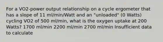 For a VO2-power output relationship on a cycle ergometer that has a slope of 11 ml/min/Watt and an "unloaded" (0 Watts) cycling VO2 of 500 ml/min, what is the oxygen uptake at 200 Watts? 1700 ml/min 2200 ml/min 2700 ml/min Insufficient data to calculate