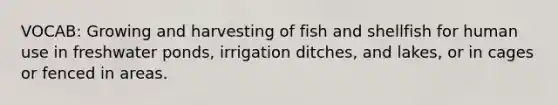 VOCAB: Growing and harvesting of fish and shellfish for human use in freshwater ponds, irrigation ditches, and lakes, or in cages or fenced in areas.