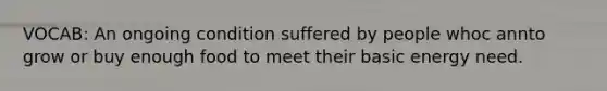 VOCAB: An ongoing condition suffered by people whoc annto grow or buy enough food to meet their basic energy need.