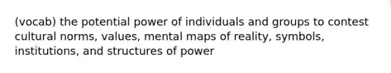 (vocab) the potential power of individuals and groups to contest cultural norms, values, mental maps of reality, symbols, institutions, and structures of power