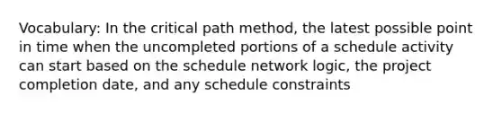 Vocabulary: In the critical path method, the latest possible point in time when the uncompleted portions of a schedule activity can start based on the schedule network logic, the project completion date, and any schedule constraints