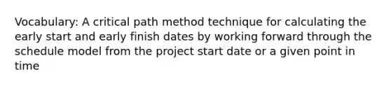 Vocabulary: A critical path method technique for calculating the early start and early finish dates by working forward through the schedule model from the project start date or a given point in time