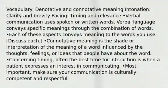 Vocabulary: Denotative and connotative meaning Intonation: Clarity and brevity Pacing: Timing and relevance •Verbal communication uses spoken or written words. Verbal language conveys specific meanings through the combination of words. •Each of these aspects conveys meaning to the words you use. [Discuss each.] •Connotative meaning is the shade or interpretation of the meaning of a word influenced by the thoughts, feelings, or ideas that people have about the word. •Concerning timing, often the best time for interaction is when a patient expresses an interest in communicating. •Most important, make sure your communication is culturally competent and respectful.