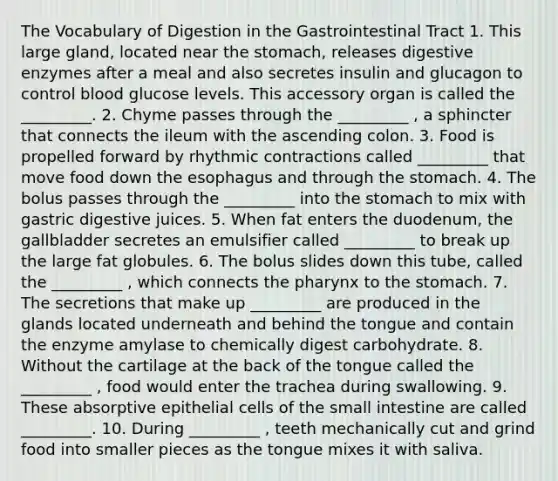 The Vocabulary of Digestion in the Gastrointestinal Tract 1. This large gland, located near the stomach, releases <a href='https://www.questionai.com/knowledge/kK14poSlmL-digestive-enzymes' class='anchor-knowledge'>digestive enzymes</a> after a meal and also secretes insulin and glucagon to control blood glucose levels. This accessory organ is called the _________. 2. Chyme passes through the _________ , a sphincter that connects the ileum with the ascending colon. 3. Food is propelled forward by rhythmic contractions called _________ that move food down <a href='https://www.questionai.com/knowledge/kSjVhaa9qF-the-esophagus' class='anchor-knowledge'>the esophagus</a> and through the stomach. 4. The bolus passes through the _________ into the stomach to mix with gastric digestive juices. 5. When fat enters the duodenum, the gallbladder secretes an emulsifier called _________ to break up the large fat globules. 6. The bolus slides down this tube, called the _________ , which connects <a href='https://www.questionai.com/knowledge/ktW97n6hGJ-the-pharynx' class='anchor-knowledge'>the pharynx</a> to the stomach. 7. The secretions that make up _________ are produced in the glands located underneath and behind the tongue and contain the enzyme amylase to chemically digest carbohydrate. 8. Without the cartilage at the back of the tongue called the _________ , food would enter the trachea during swallowing. 9. These absorptive epithelial cells of the small intestine are called _________. 10. During _________ , teeth mechanically cut and grind food into smaller pieces as the tongue mixes it with saliva.