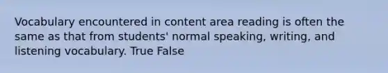 Vocabulary encountered in content area reading is often the same as that from students' normal speaking, writing, and listening vocabulary. True False