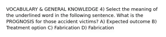 VOCABULARY & GENERAL KNOWLEDGE 4) Select the meaning of the underlined word in the following sentence. What is the PROGNOSIS for those accident victims? A) Expected outcome B) Treatment option C) Fabrication D) Fabrication