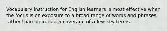 Vocabulary instruction for English learners is most effective when the focus is on exposure to a broad range of words and phrases rather than on in-depth coverage of a few key terms.