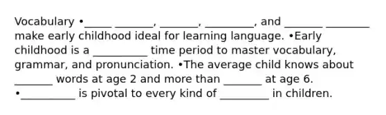 Vocabulary •_____ _______, _______, _________, and _______ ________ make early childhood ideal for learning language. •Early childhood is a __________ time period to master vocabulary, grammar, and pronunciation. •The average child knows about _______ words at age 2 and more than _______ at age 6. •__________ is pivotal to every kind of _________ in children.