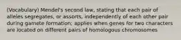 (Vocabulary) Mendel's second law, stating that each pair of alleles segregates, or assorts, independently of each other pair during gamete formation; applies when genes for two characters are located on different pairs of homologous chromosomes